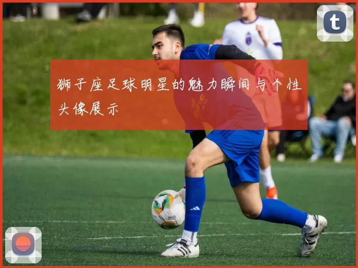 狮子座足球明星的魅力瞬间与个性头像展示