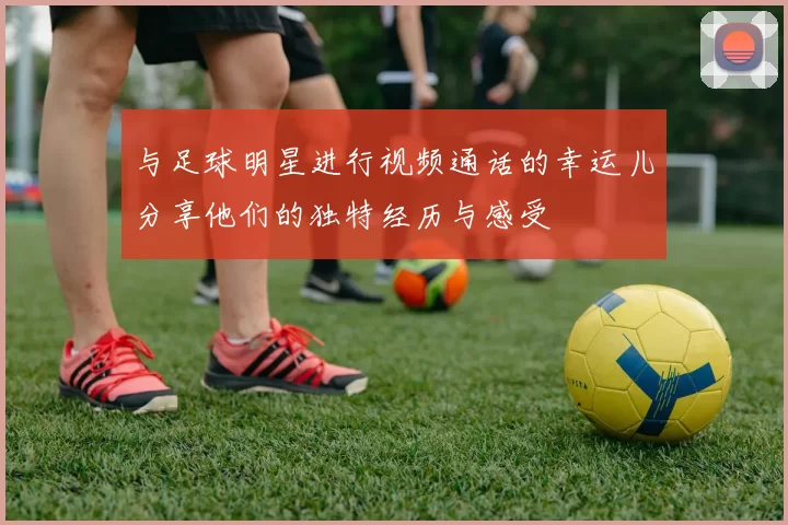 与足球明星进行视频通话的幸运儿分享他们的独特经历与感受