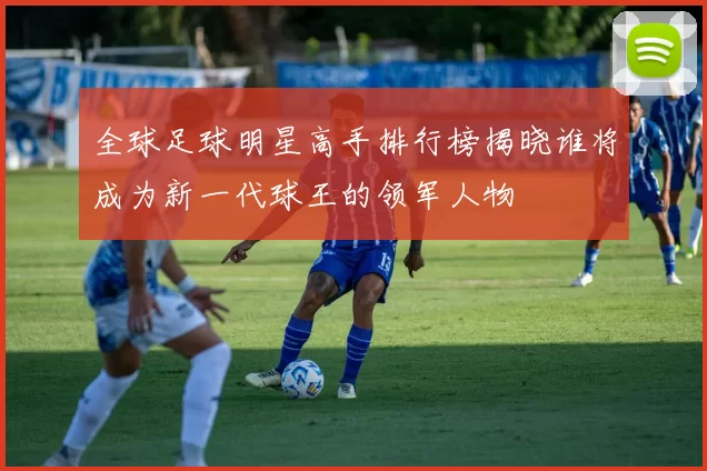 全球足球明星高手排行榜揭晓谁将成为新一代球王的领军人物