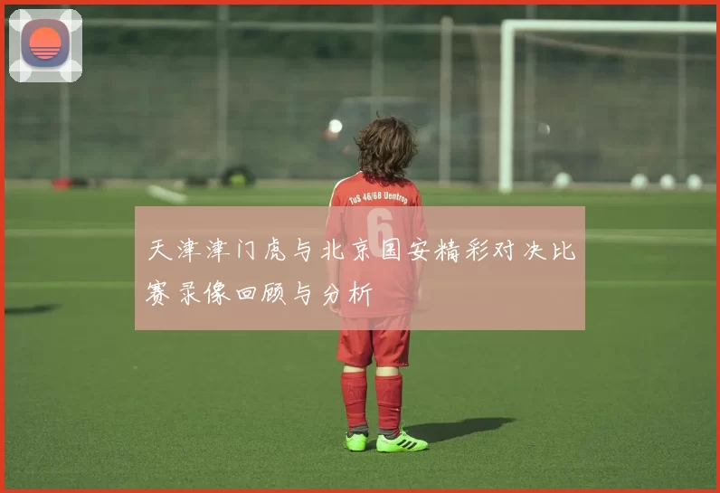 天津津门虎与北京国安精彩对决比赛录像回顾与分析
