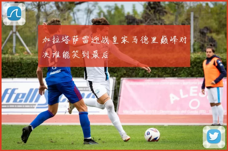 加拉塔萨雷迎战皇家马德里巅峰对决谁能笑到最后