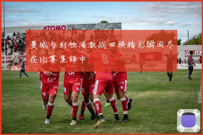 曼城与利物浦激战回顾精彩瞬间尽在比赛集锦中