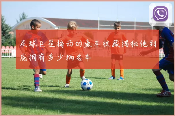 足球巨星梅西的豪车收藏揭秘他到底拥有多少辆名车
