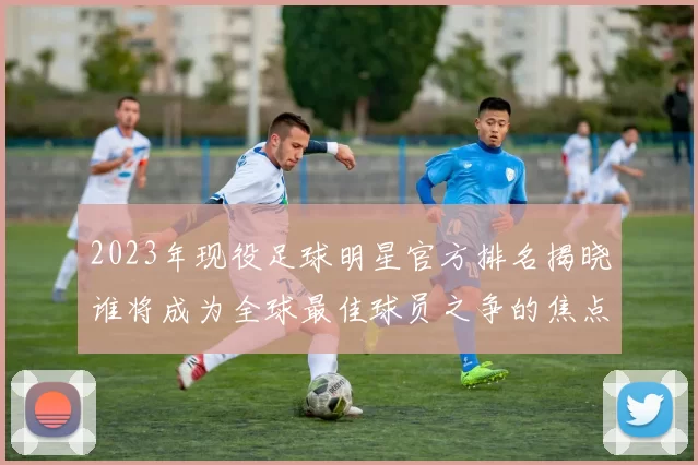 2023年现役足球明星官方排名揭晓谁将成为全球最佳球员之争的焦点