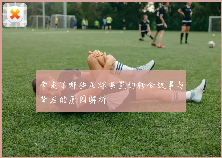 带走了哪些足球明星的转会故事与背后的原因解析