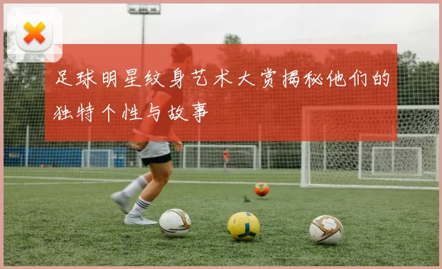 足球明星纹身艺术大赏揭秘他们的独特个性与故事