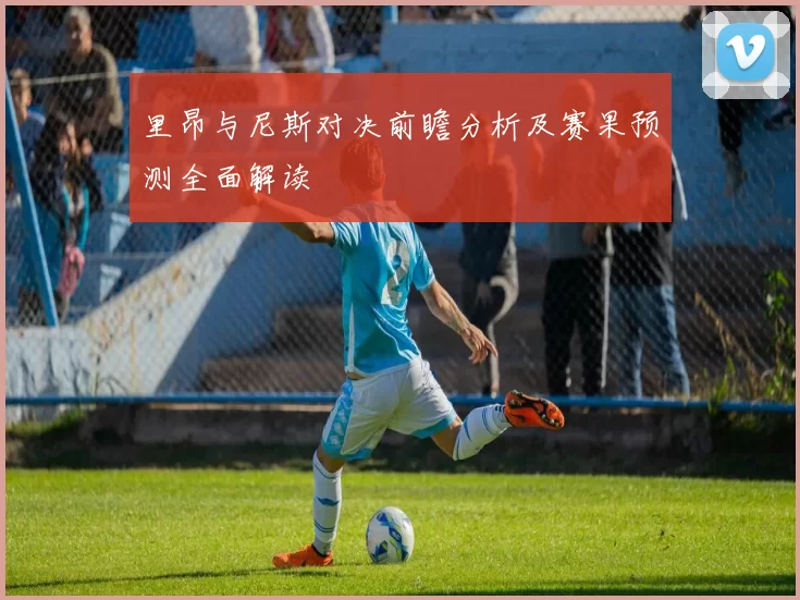 里昂与尼斯对决前瞻分析及赛果预测全面解读