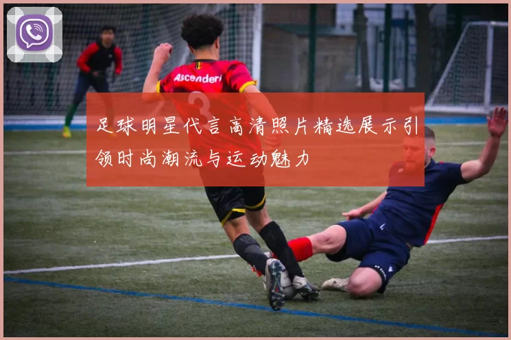 足球明星代言高清照片精选展示引领时尚潮流与运动魅力
