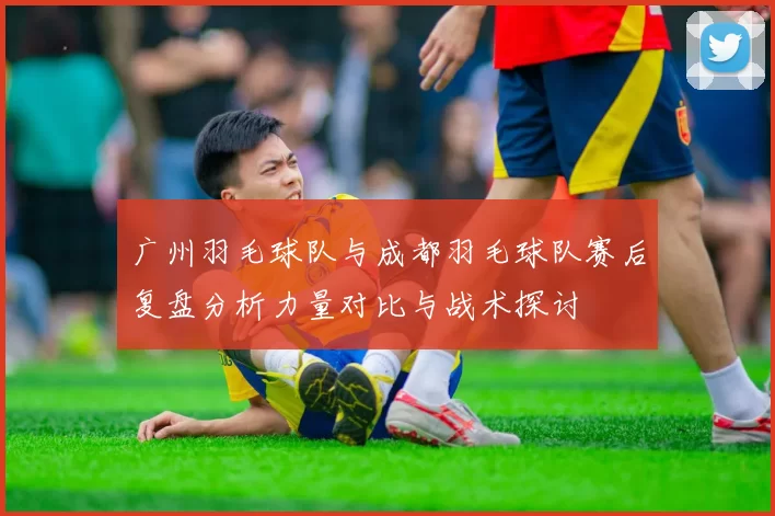广州羽毛球队与成都羽毛球队赛后复盘分析力量对比与战术探讨