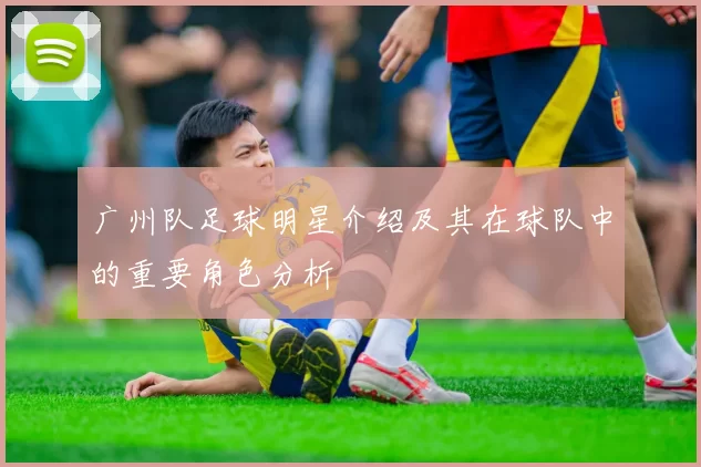 广州队足球明星介绍及其在球队中的重要角色分析