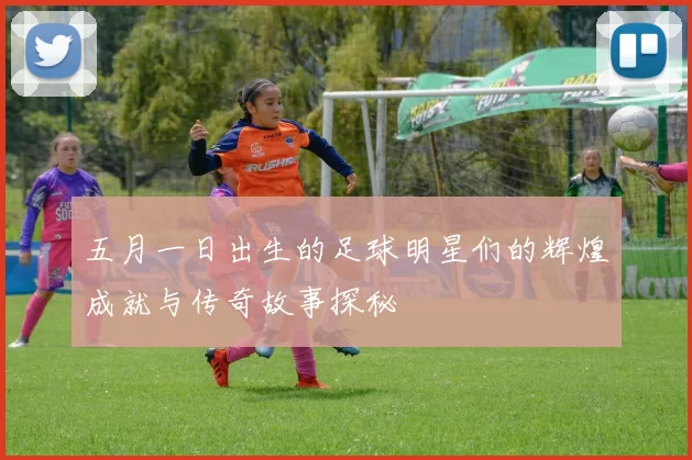 五月一日出生的足球明星们的辉煌成就与传奇故事探秘