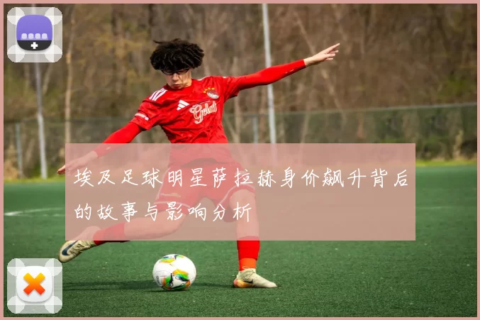埃及足球明星萨拉赫身价飙升背后的故事与影响分析
