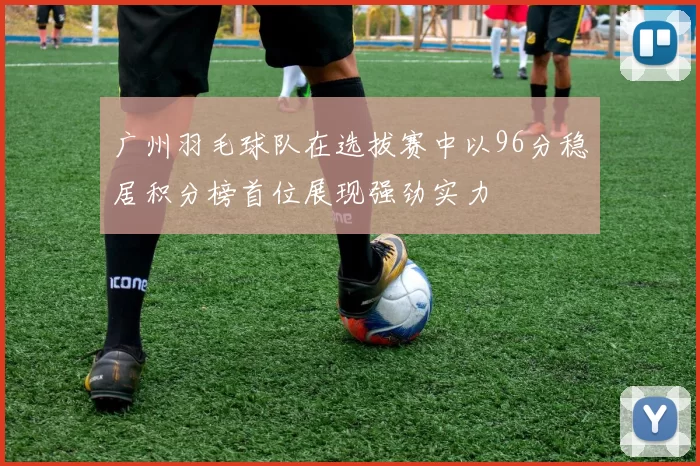 广州羽毛球队在选拔赛中以96分稳居积分榜首位展现强劲实力