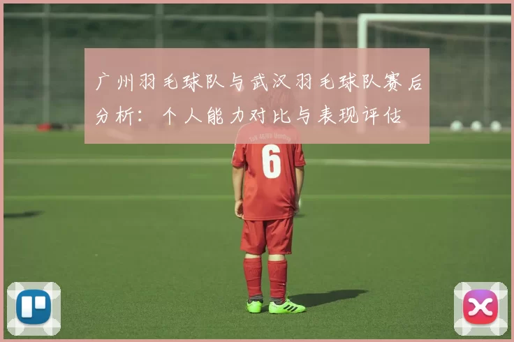 广州羽毛球队与武汉羽毛球队赛后分析：个人能力对比与表现评估