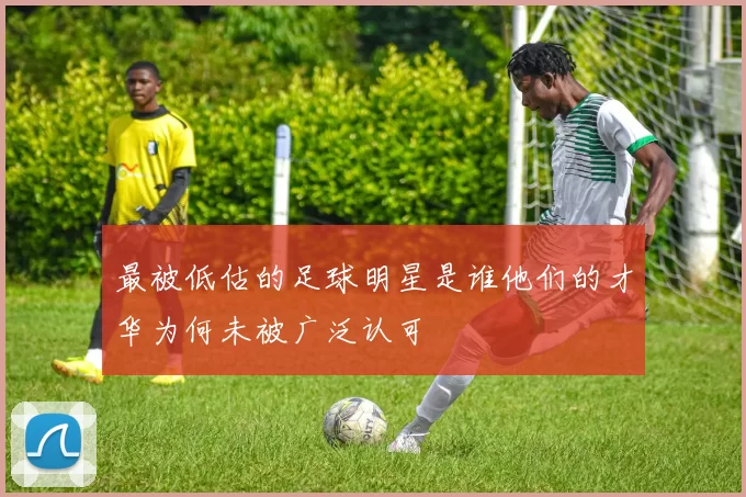 最被低估的足球明星是谁他们的才华为何未被广泛认可