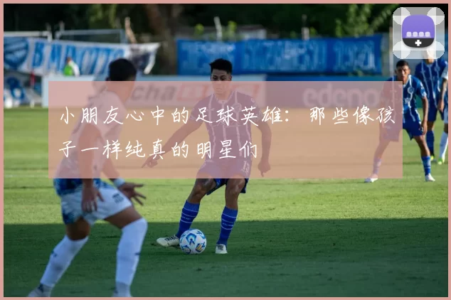 小朋友心中的足球英雄：那些像孩子一样纯真的明星们
