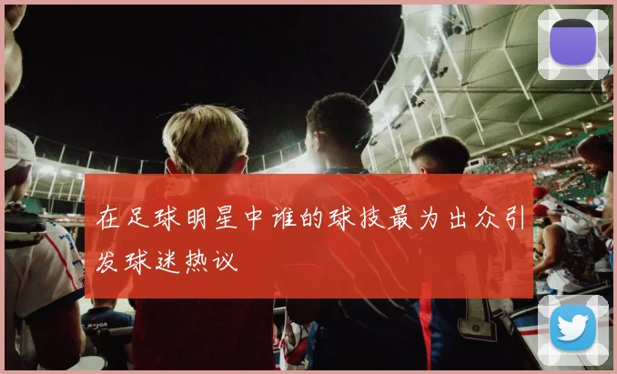 在足球明星中谁的球技最为出众引发球迷热议