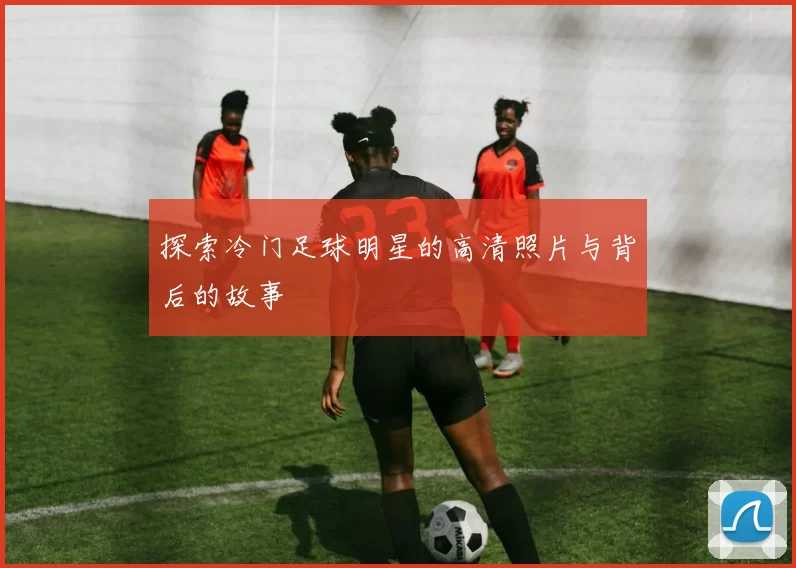 探索冷门足球明星的高清照片与背后的故事