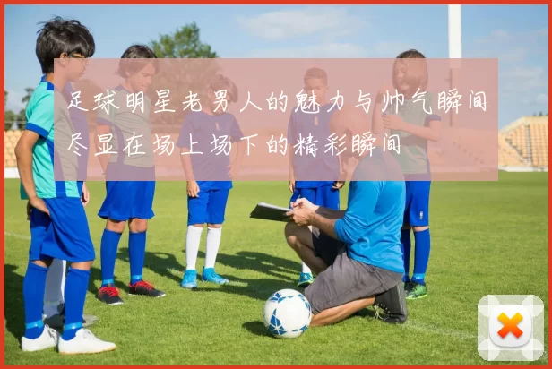 足球明星老男人的魅力与帅气瞬间尽显在场上场下的精彩瞬间