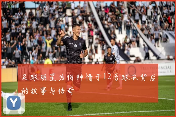 足球明星为何钟情于12号球衣背后的故事与传奇