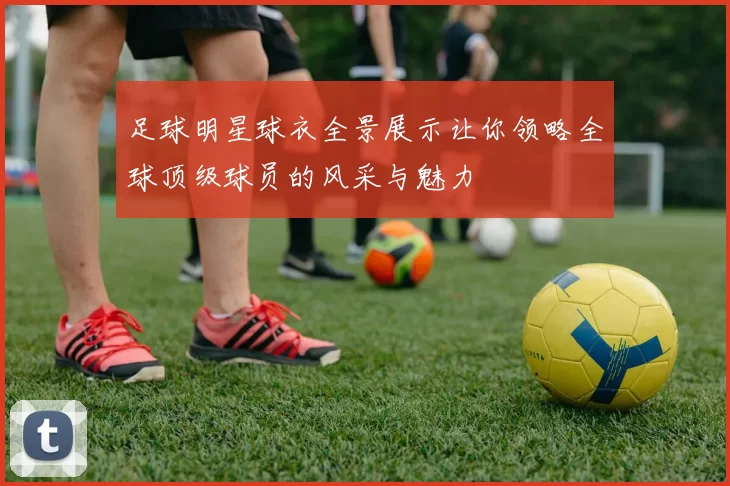 足球明星球衣全景展示让你领略全球顶级球员的风采与魅力