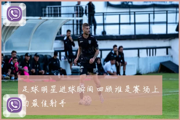 足球明星进球瞬间回顾谁是赛场上的最佳射手