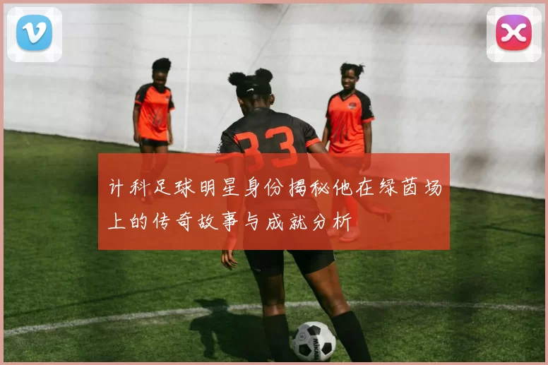 计科足球明星身份揭秘他在绿茵场上的传奇故事与成就分析