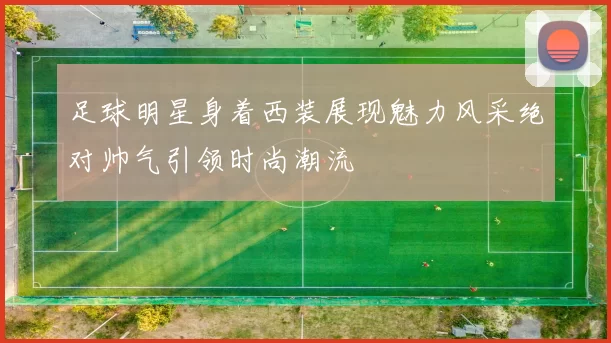 足球明星身着西装展现魅力风采绝对帅气引领时尚潮流