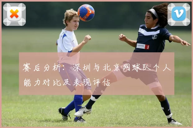 赛后分析：深圳与北京网球队个人能力对比及表现评估