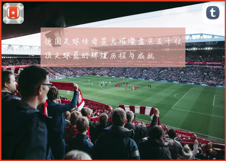 德国足球传奇星光璀璨盘点五十位顶尖球员的辉煌历程与成就