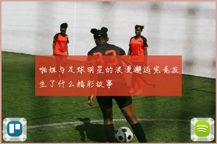 啪姐与足球明星的浪漫邂逅究竟发生了什么精彩故事