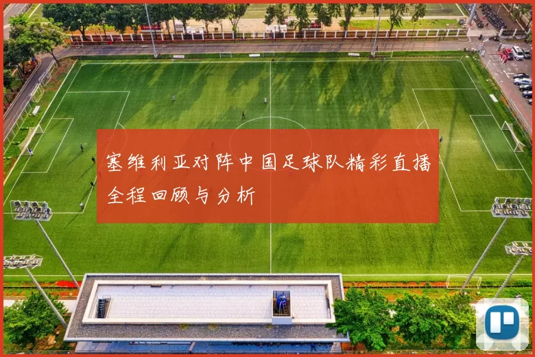 塞维利亚对阵中国足球队精彩直播全程回顾与分析