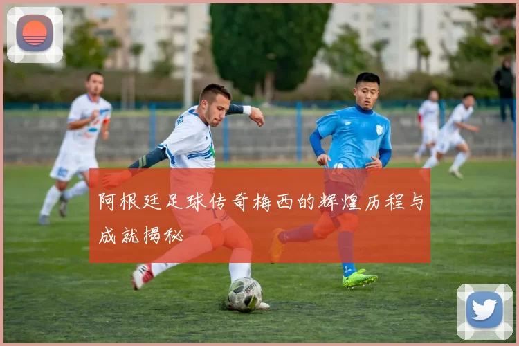 阿根廷足球传奇梅西的辉煌历程与成就揭秘