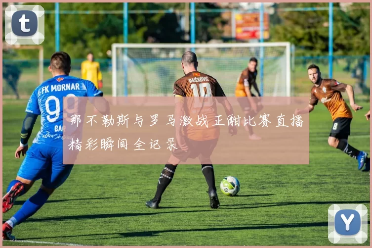 那不勒斯与罗马激战正酣比赛直播精彩瞬间全记录