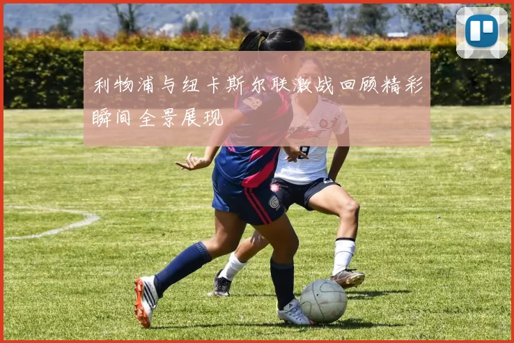 利物浦与纽卡斯尔联激战回顾精彩瞬间全景展现