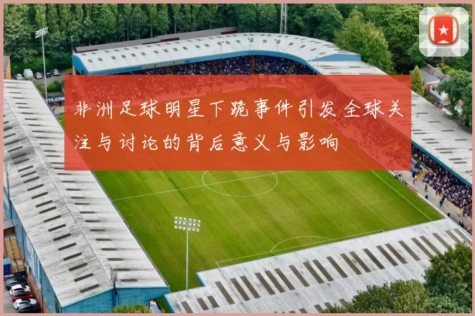 非洲足球明星下跪事件引发全球关注与讨论的背后意义与影响