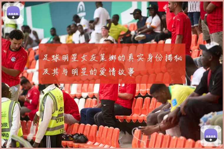 足球明星女友莱娜的真实身份揭秘及其与明星的爱情故事