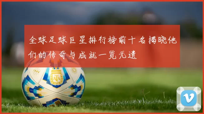 全球足球巨星排行榜前十名揭晓他们的传奇与成就一览无遗