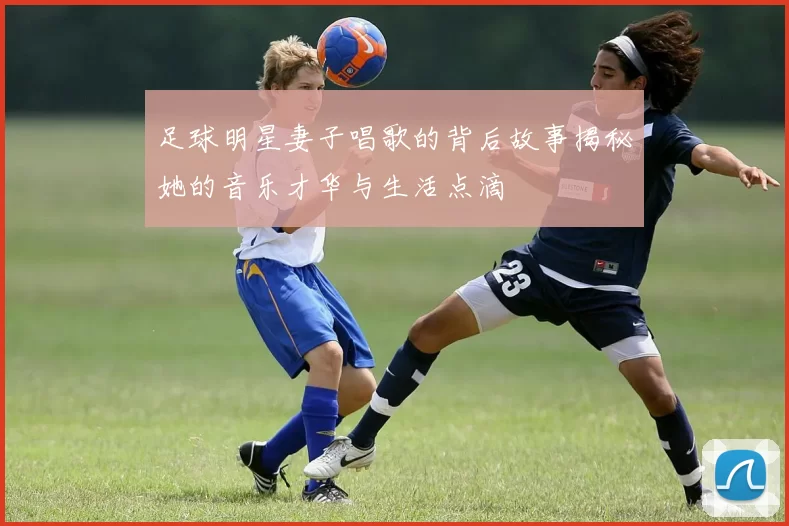 足球明星妻子唱歌的背后故事揭秘她的音乐才华与生活点滴