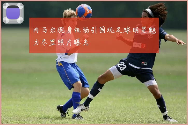 内马尔现身机场引围观足球明星魅力尽显照片曝光