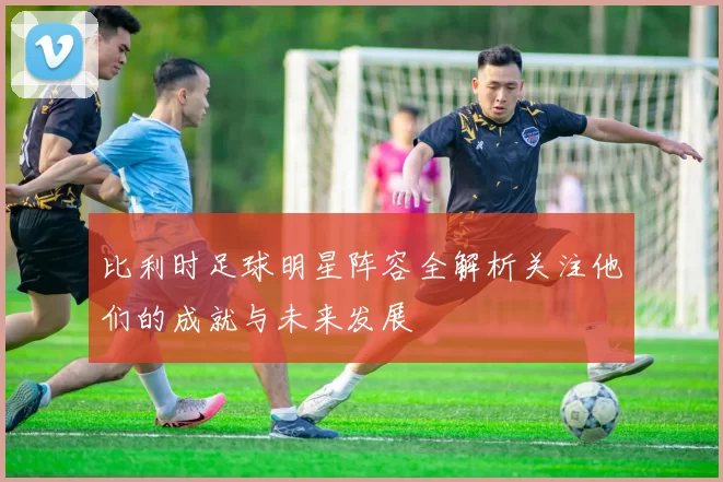 比利时足球明星阵容全解析关注他们的成就与未来发展