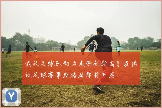 武汉足球队耐力表现创新高引发热议足球赛事新格局即将开启