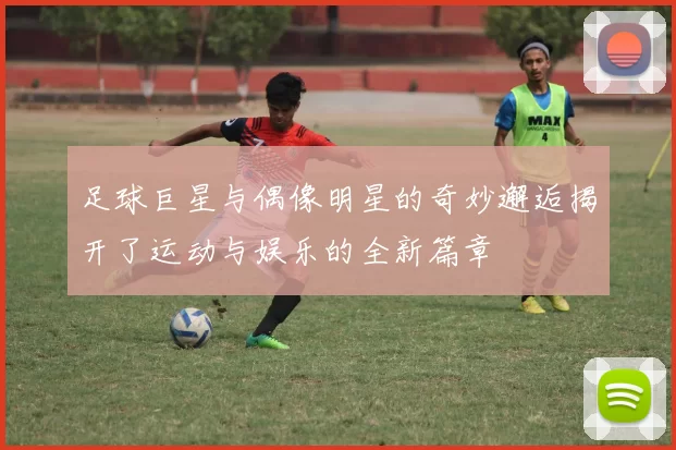 足球巨星与偶像明星的奇妙邂逅揭开了运动与娱乐的全新篇章