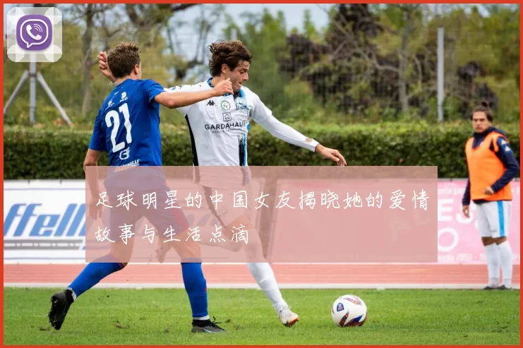 足球明星的中国女友揭晓她的爱情故事与生活点滴