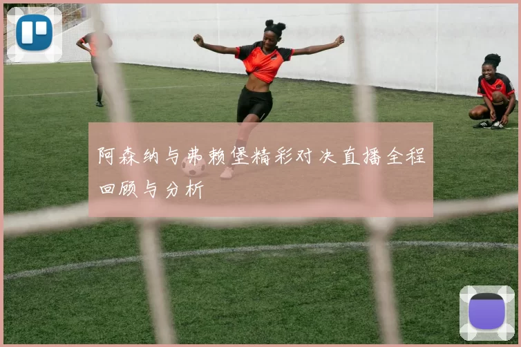 阿森纳与弗赖堡精彩对决直播全程回顾与分析