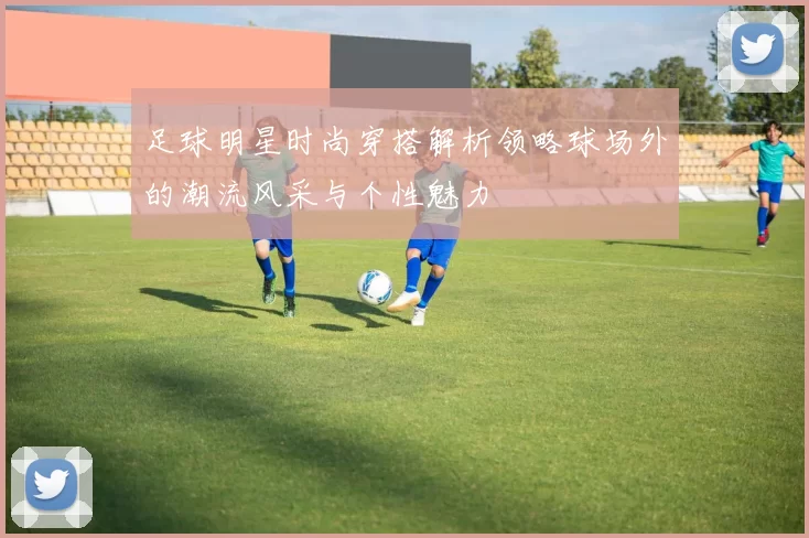足球明星时尚穿搭解析领略球场外的潮流风采与个性魅力