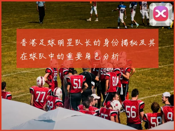 香港足球明星队长的身份揭秘及其在球队中的重要角色分析