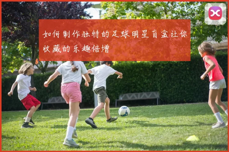 如何制作独特的足球明星盲盒让你收藏的乐趣倍增