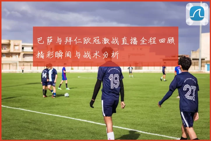巴萨与拜仁欧冠激战直播全程回顾精彩瞬间与战术分析