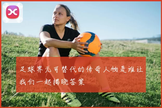 足球界无可替代的传奇人物是谁让我们一起揭晓答案